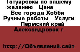 Татуировки,по вашему желанию › Цена ­ 500 - Все города Хобби. Ручные работы » Услуги   . Пермский край,Александровск г.